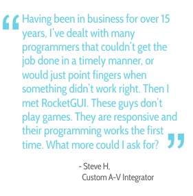 Having been in business for over 15 years, I've dealt with many programmers that couldn't get the job done in a timely manner, or would just point fingers when something didn't work right. Then I met RocketGUI. These guys don't play games. They are responsive and their programming works the first time. What more could I ask for? - Steve H., Custom A-V Integrator