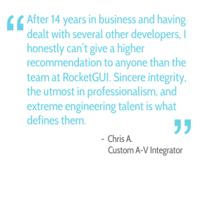 After 14 years in business and having dealt with several other developers. I honestly can't give a higher recommendation to anyone than the team at RocketGUI. Sincere integrity, the utmost in professionalism, and extreme engineering talent is what defines them. - Chris A., Custom A-V Integrator